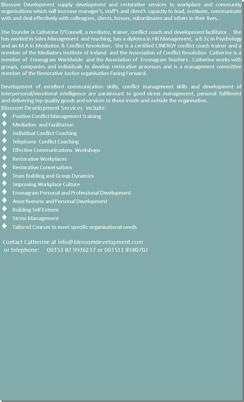 Text Box: Blossom Development supply development and restorative services to workplace and community  organisations which will increase manager�s, staff�s and client�s capacity to lead, motivate, communicate with and deal effectively with colleagues, clients, bosses, subordinates and others in their lives..   The founder is Catherine O�Connell, a mediator, trainer, conflict coach and development facilitator .  She has worked in Sales Management  and teaching, has a diploma in HR Management,  a B.Sc in Psychology and an M.A in Mediation & Conflict Resolution.  She is a certified CINERGY conflict coach trainer and a member of the Mediators Institute of Ireland  and the Association of Conflict Resolution  Catherine is a member of  Enneagram Worldwide  and the Association of  Enneagram Teachers . Catherine works with groups, companies and individuals to develop restorative processes  amongst them and is a management committee member of the Restorative Justice organisation Facing Forward. Development of excellent communication skills, conflict management skills and development of  interpersonal/emotional intelligence are paramount to good stress management, personal fulfilment and delivering top quality goods and services to those inside and outside the organisation. Blossom Development Services  include: Positive Conflict Management TrainingMediation  and FacilitationIndividual Conflict CoachingTelephone  Conflict CoachingDispute System DesignEmployee Assistance Officer TrainingEffective Communications  WorkshopsAchieving Personal  and Group Effectiveness.Team Building and Group DynamicsImproving Workplace CultureEnneagram Personal and Professional DevelopmentAssertiveness and Personal DevelopmentBuilding Self EsteemStress Management Tailored Courses to meet specific organisational needs  Contact Catherine at info@blossomdevelopment.com or telephone:     00353 87 9936237 or 003531 8380702