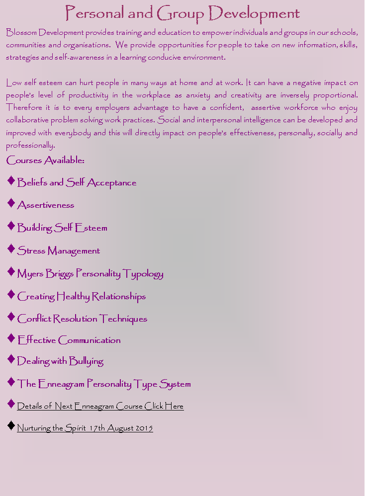 Text Box: Personal and Group DevelopmentBlossom Development provides training and education to empower individuals and groups in our schools, communities and organisations.  We provide opportunities for people to take on new information, skills, strategies and self-awareness in a learning conducive environment.  Low self esteem can hurt people in many ways at home and at work. It can have a negative impact on people�s level of productivity in the workplace as anxiety and creativity are inversely proportional.  Therefore it is to every employers advantage to have a confident,  assertive workforce who enjoy collaborative problem solving work practices. Social and interpersonal intelligence can be developed and improved with everybody and this will directly impact on people�s effectiveness, personally, socially and professionally.Courses Available:Beliefs and Self AcceptanceAssertivenessBuilding Self EsteemStress ManagementMyers Briggs Personality TypologyCreating Healthy RelationshipsConflict Resolution TechniquesEffective CommunicationDealing with Bullying The Enneagram Personality Type SystemDetails of  Next Enneagram Course Click HereNurturing the Spirit  17th August 2015  