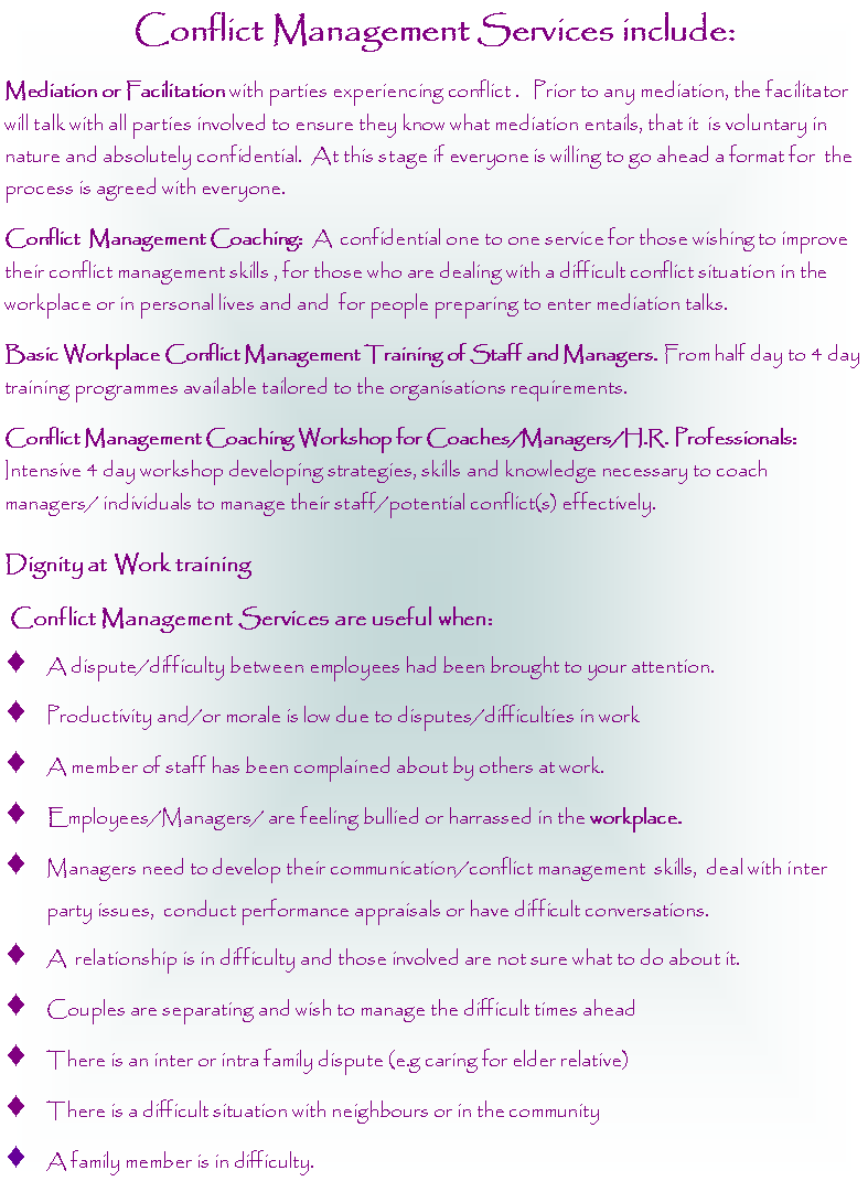 Text Box: Conflict Management Services include:Mediation or Facilitation with parties experiencing conflict .   Prior to any mediation, the facilitator will talk with all parties involved to ensure they know what mediation entails, that it  is voluntary in nature and absolutely confidential.  At this stage if everyone is willing to go ahead a format for  the process is agreed with everyone.Conflict  Management Coaching:  A  confidential one to one service for those wishing to improve their conflict management skills , for those who are dealing with a difficult conflict situation in the workplace or in personal lives and and  for people preparing to enter mediation talks. Basic Workplace Conflict Management Training of Staff and Managers. From half day to 4 day training programmes available tailored to the organisations requirements. Conflict Management Coaching Workshop for Coaches/Managers/H.R. Professionals:  Intensive 4 day workshop developing strategies, skills and knowledge necessary to coach managers/ individuals to manage their staff/potential conflict(s) effectively. Dignity at Work training Conflict Management Services are useful when:A dispute/difficulty between employees had been brought to your attention. Productivity and/or morale is low due to disputes/difficulties in workA member of staff has been complained about by others at work. Employees/Managers/ are feeling bullied or harrassed in the workplace.Managers need to develop their communication/conflict management  skills,  deal with inter party issues,  conduct performance appraisals or have difficult conversations.A  relationship is in difficulty and those involved are not sure what to do about it. Couples are separating and wish to manage the difficult times aheadThere is an inter or intra family dispute (e.g caring for elder relative)There is a difficult situation with neighbours or in the communityA family member is in difficulty.